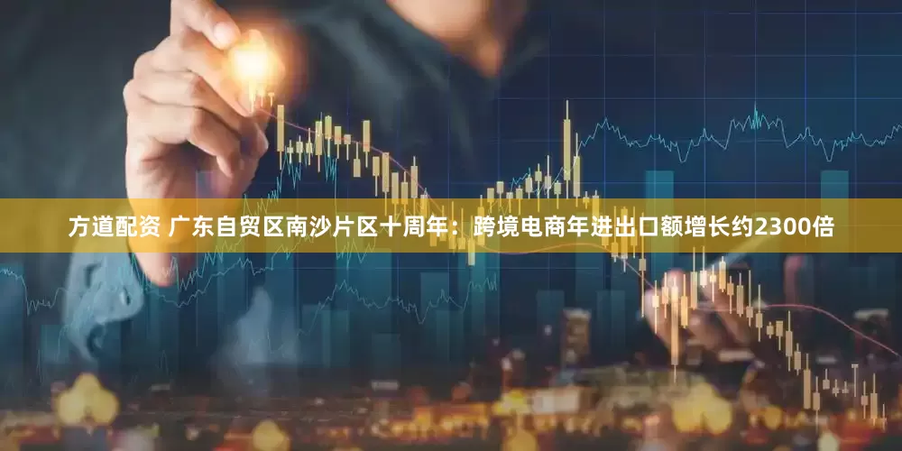 方道配资 广东自贸区南沙片区十周年：跨境电商年进出口额增长约2300倍