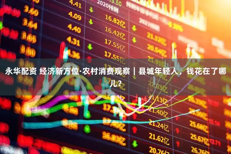 永华配资 经济新方位·农村消费观察｜县城年轻人，钱花在了哪儿？