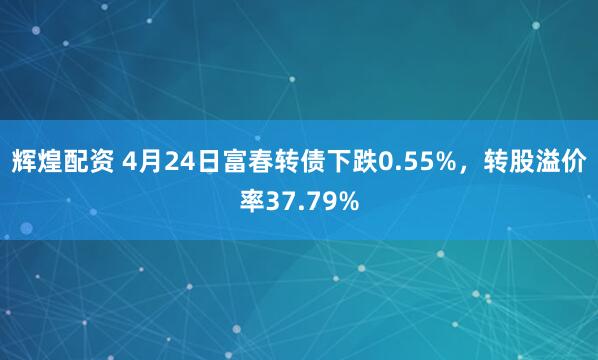 辉煌配资 4月24日富春转债下跌0.55%，转股溢价率37.79%