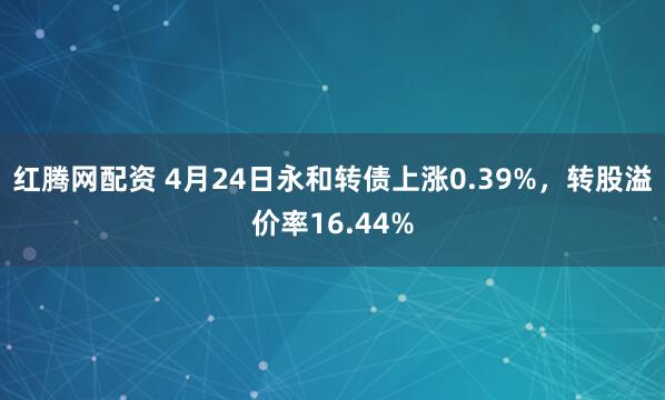 红腾网配资 4月24日永和转债上涨0.39%，转股溢价率16.44%