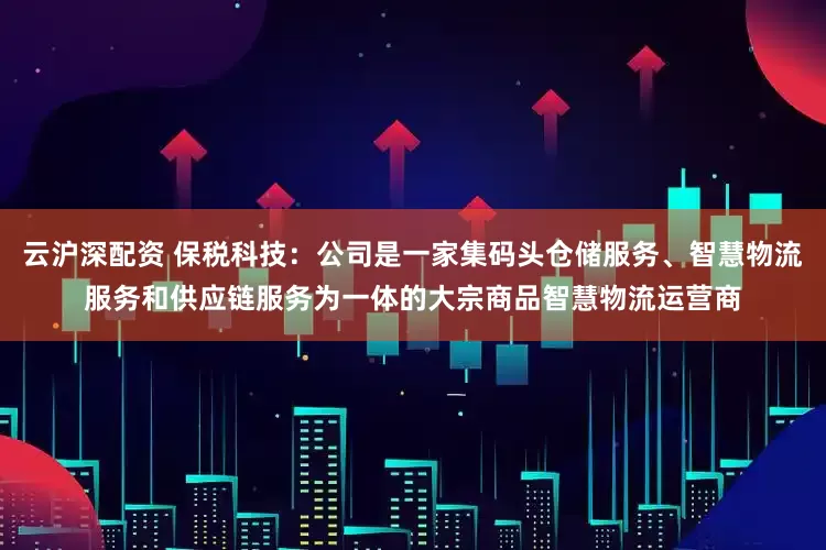 云沪深配资 保税科技：公司是一家集码头仓储服务、智慧物流服务和供应链服务为一体的大宗商品智慧物流运营商
