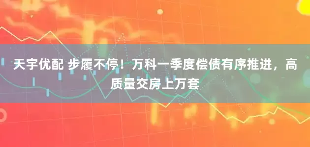 天宇优配 步履不停！万科一季度偿债有序推进，高质量交房上万套
