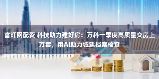 富灯网配资 科技助力建好房：万科一季度高质量交房上万套，用AI助力城建档案检查