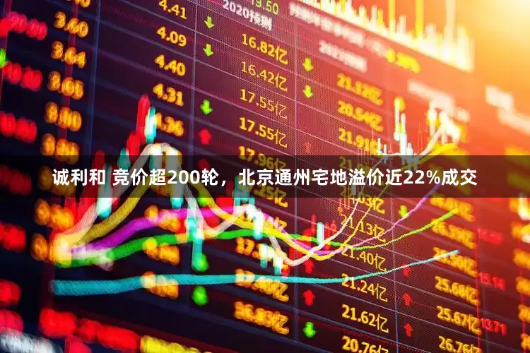 诚利和 竞价超200轮，北京通州宅地溢价近22%成交