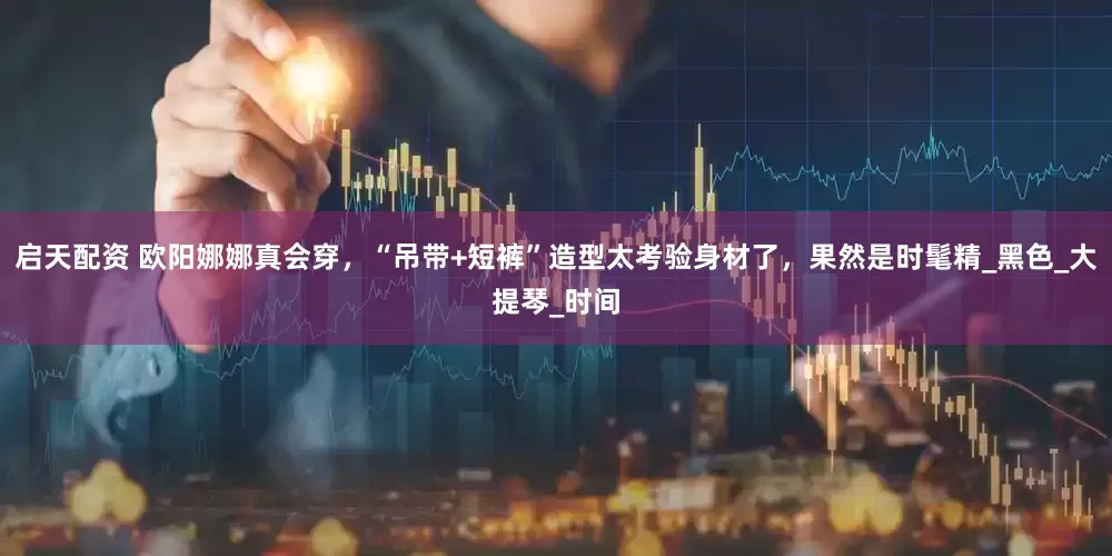启天配资 欧阳娜娜真会穿，“吊带+短裤”造型太考验身材了，果然是时髦精_黑色_大提琴_时间