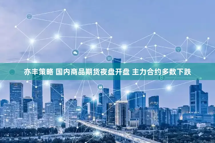 亦丰策略 国内商品期货夜盘开盘 主力合约多数下跌