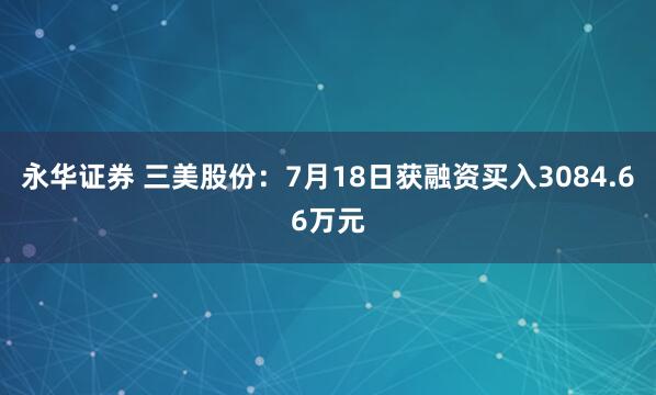 永华证券 三美股份：7月18日获融资买入3084.66万元