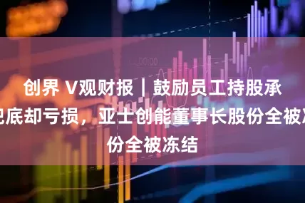 创界 V观财报｜鼓励员工持股承诺兜底却亏损，亚士创能董事长股份全被冻结