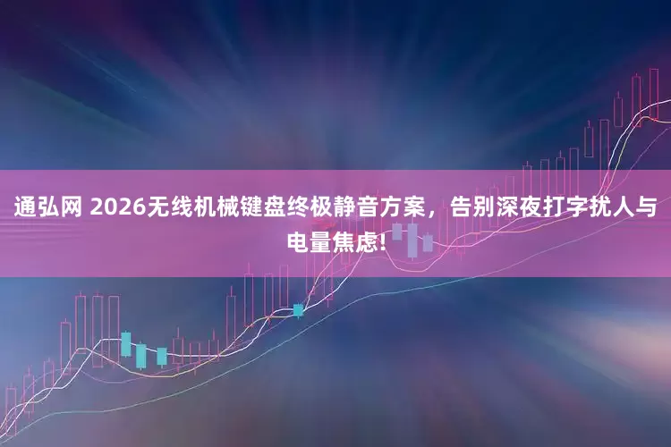通弘网 2026无线机械键盘终极静音方案，告别深夜打字扰人与电量焦虑!