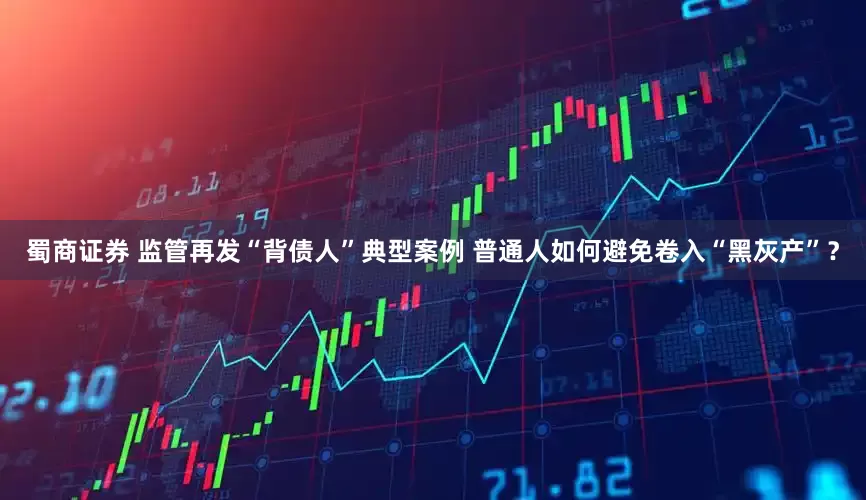 蜀商证券 监管再发“背债人”典型案例 普通人如何避免卷入“黑灰产”？