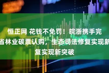 恒正网 花钱不免罚！皖浙携手完成跨省林业碳票认购，生态司法修复实现新突破