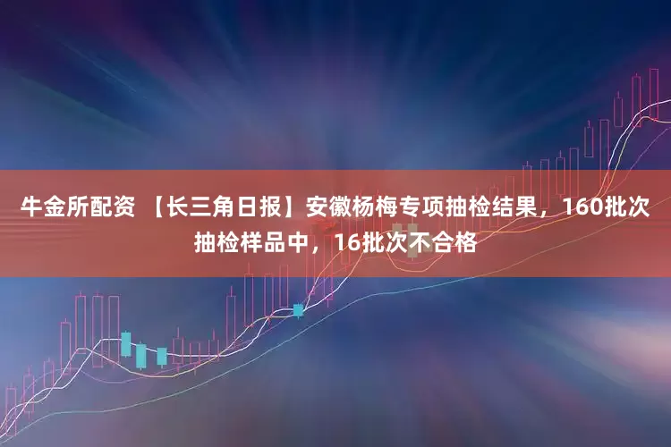 牛金所配资 【长三角日报】安徽杨梅专项抽检结果，160批次抽检样品中，16批次不合格