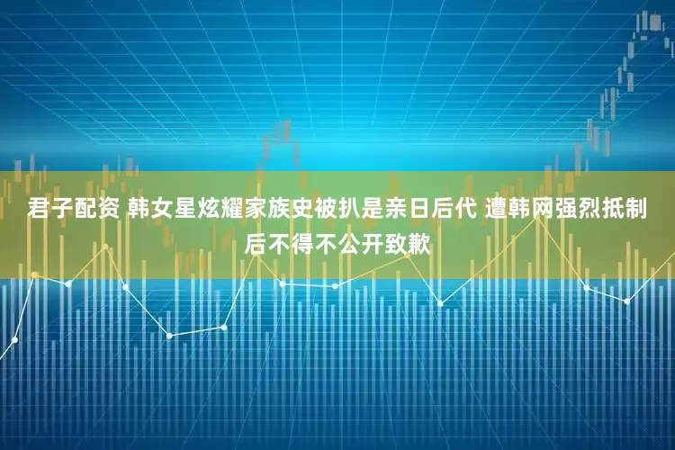 君子配资 韩女星炫耀家族史被扒是亲日后代 遭韩网强烈抵制后不得不公开致歉