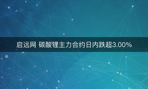 启远网 碳酸锂主力合约日内跌超3.00%