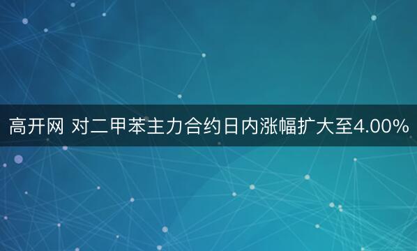 高开网 对二甲苯主力合约日内涨幅扩大至4.00%