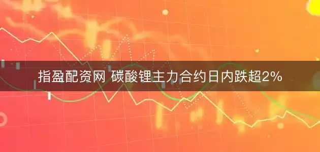 指盈配资网 碳酸锂主力合约日内跌超2%